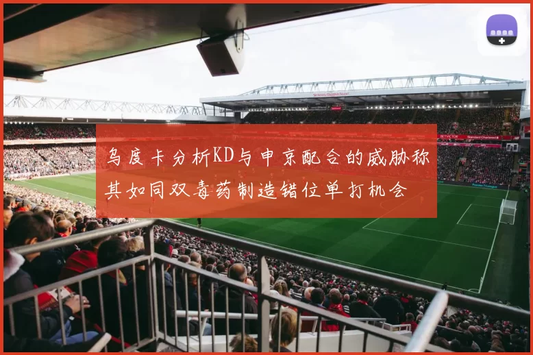 乌度卡分析KD与申京配合的威胁称其如同双毒药制造错位单打机会