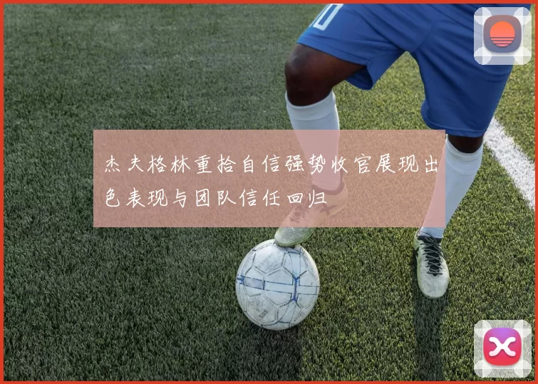 杰夫格林重拾自信强势收官展现出色表现与团队信任回归