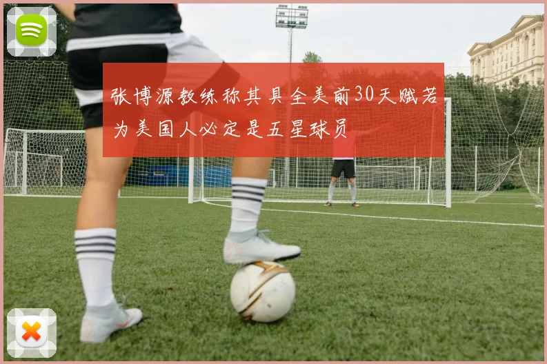 张博源教练称其具全美前30天赋若为美国人必定是五星球员