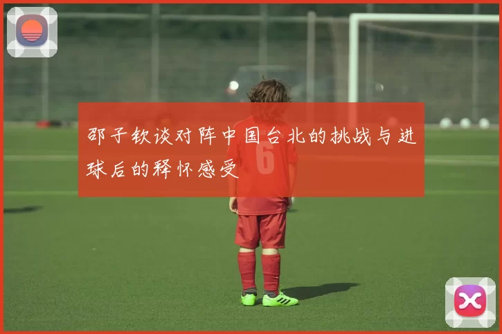 邵子钦谈对阵中国台北的挑战与进球后的释怀感受