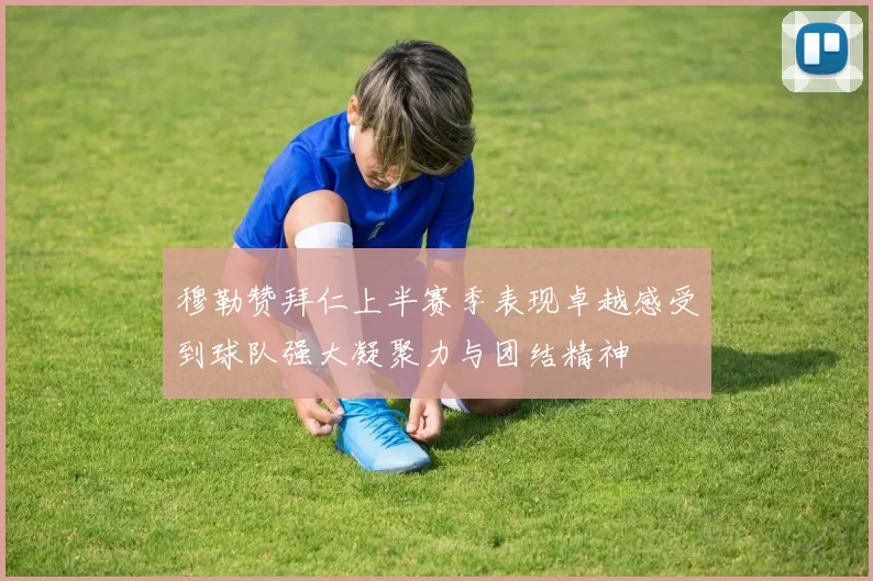 穆勒赞拜仁上半赛季表现卓越感受到球队强大凝聚力与团结精神