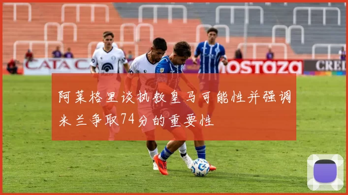 阿莱格里谈执教皇马可能性并强调米兰争取74分的重要性
