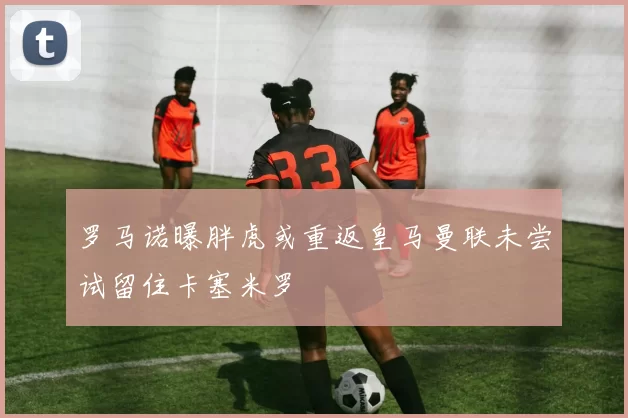 罗马诺曝胖虎或重返皇马曼联未尝试留住卡塞米罗