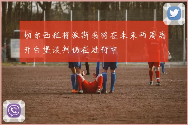 切尔西租将派斯或将在未来两周离开白堡谈判仍在进行中