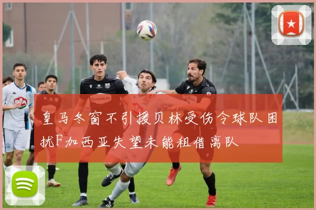 皇马冬窗不引援贝林受伤令球队困扰F加西亚失望未能租借离队