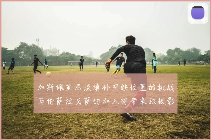 加斯佩里尼谈填补空缺位置的挑战马伦萨拉戈萨的加入将带来积极影响