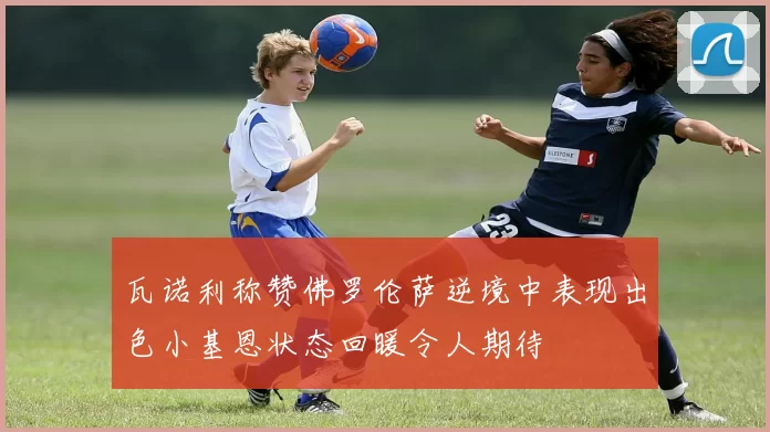 瓦诺利称赞佛罗伦萨逆境中表现出色小基恩状态回暖令人期待