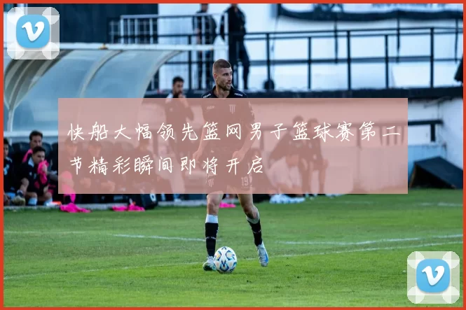 快船大幅领先篮网男子篮球赛第二节精彩瞬间即将开启