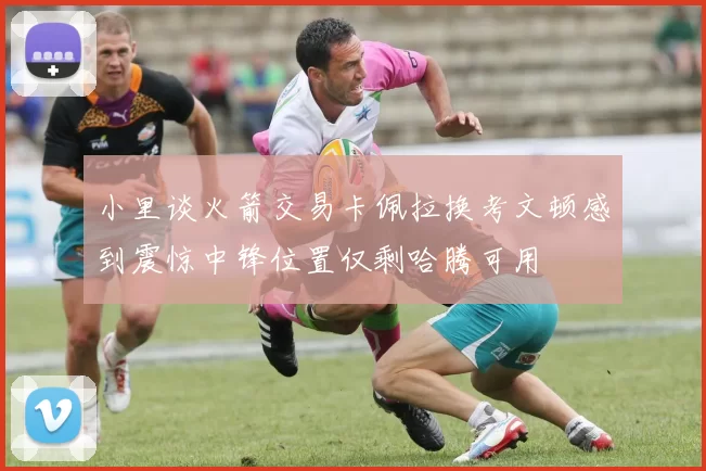 小里谈火箭交易卡佩拉换考文顿感到震惊中锋位置仅剩哈腾可用