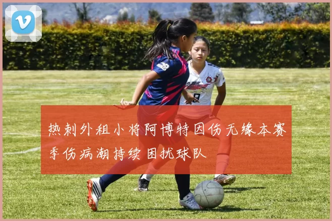 热刺外租小将阿博特因伤无缘本赛季伤病潮持续困扰球队