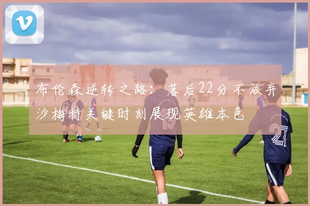 布伦森逆转之路：落后22分不放弃沙梅特关键时刻展现英雄本色