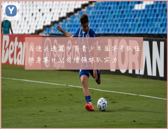 马德兴透露中乌青少年国字号队伍热身赛计划将增强球队实力