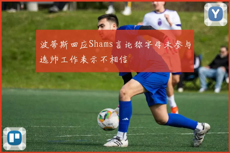 波蒂斯回应Shams言论称字母未参与选帅工作表示不相信