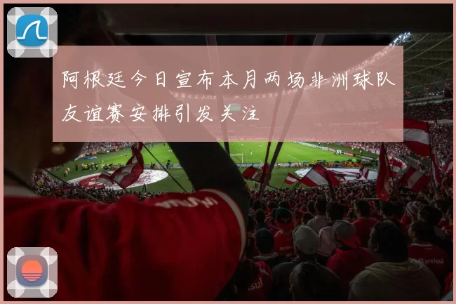 阿根廷今日宣布本月两场非洲球队友谊赛安排引发关注