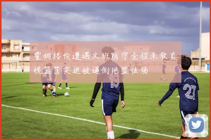 霍姆格伦遭遇文班防守全程未敢直视篮筐突进被逼倒地显怯场