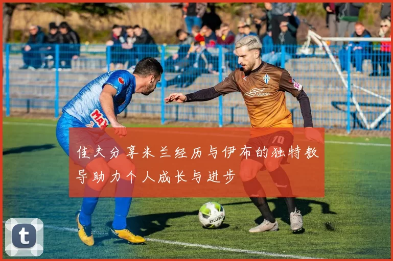 佳夫分享米兰经历与伊布的独特教导助力个人成长与进步