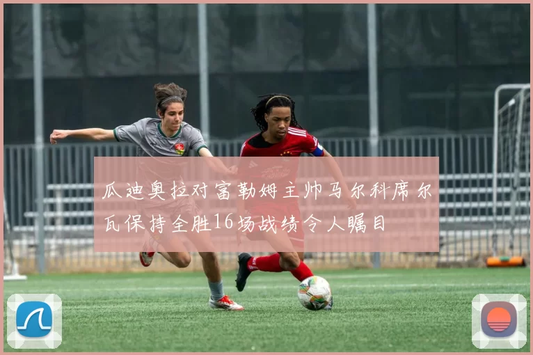 瓜迪奥拉对富勒姆主帅马尔科席尔瓦保持全胜16场战绩令人瞩目