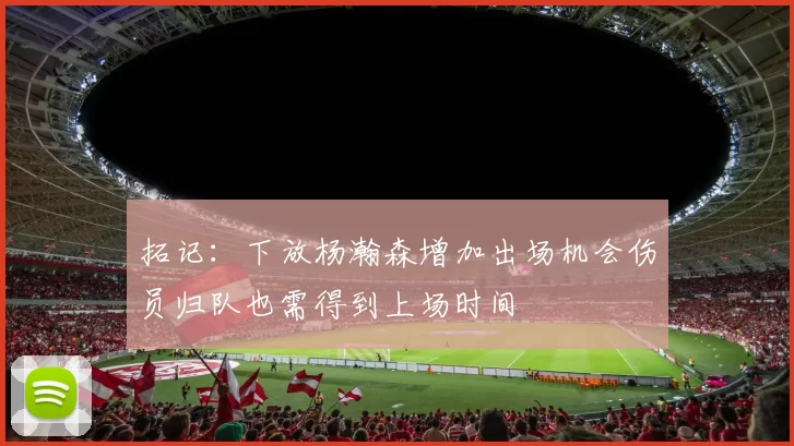 拓记：下放杨瀚森增加出场机会伤员归队也需得到上场时间