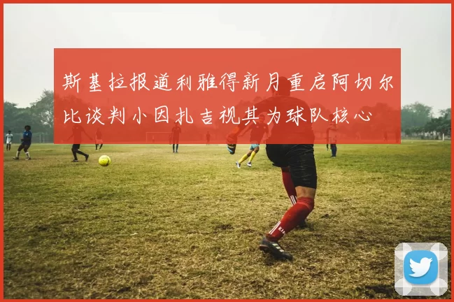 斯基拉报道利雅得新月重启阿切尔比谈判小因扎吉视其为球队核心