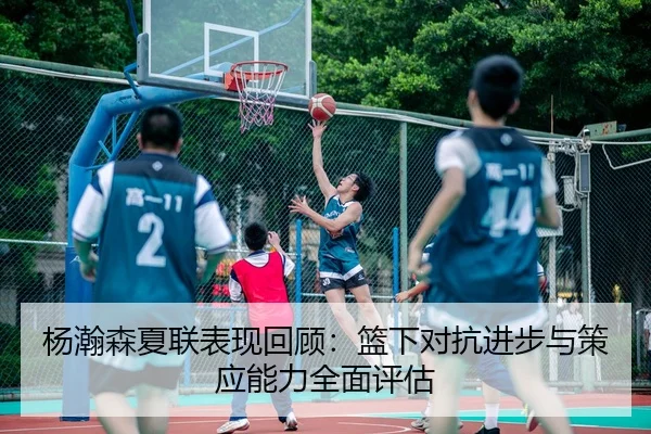 杨瀚森夏联表现回顾：篮下对抗进步与策应能力全面评估
