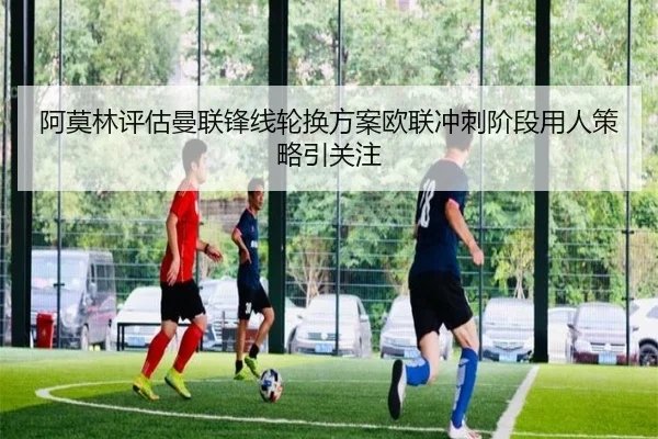 阿莫林评估曼联锋线轮换方案欧联冲刺阶段用人策略引关注 | leyu